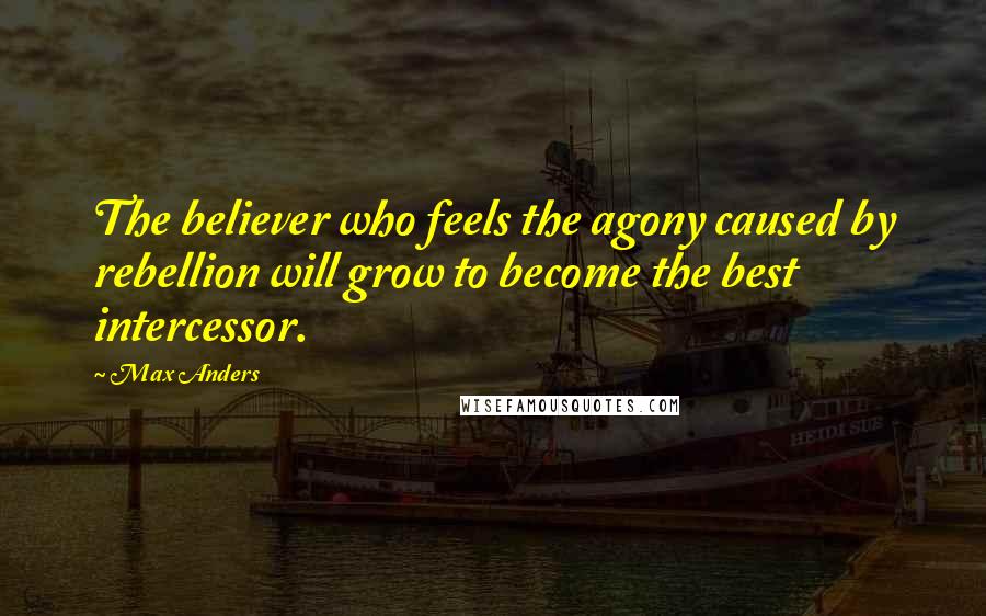 Max Anders Quotes: The believer who feels the agony caused by rebellion will grow to become the best intercessor.