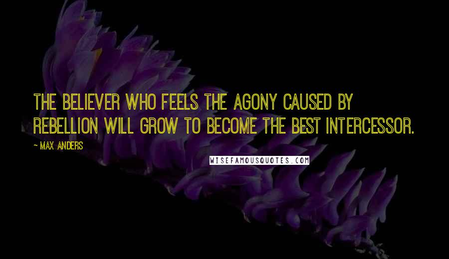 Max Anders Quotes: The believer who feels the agony caused by rebellion will grow to become the best intercessor.