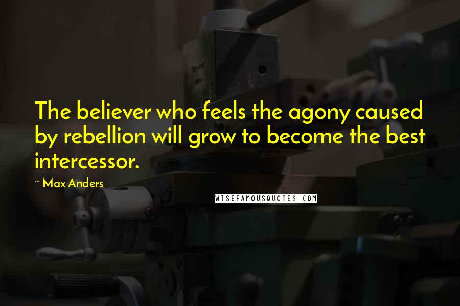 Max Anders Quotes: The believer who feels the agony caused by rebellion will grow to become the best intercessor.