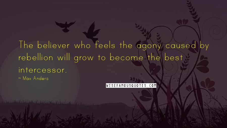 Max Anders Quotes: The believer who feels the agony caused by rebellion will grow to become the best intercessor.