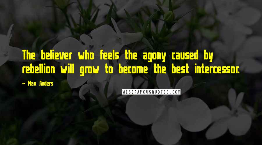 Max Anders Quotes: The believer who feels the agony caused by rebellion will grow to become the best intercessor.