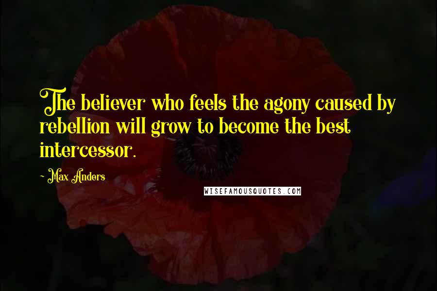 Max Anders Quotes: The believer who feels the agony caused by rebellion will grow to become the best intercessor.