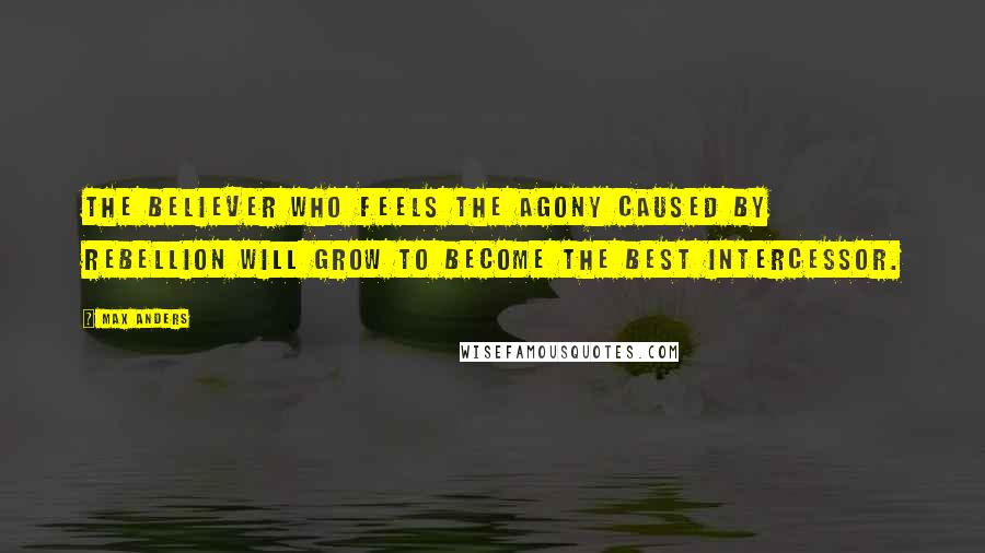 Max Anders Quotes: The believer who feels the agony caused by rebellion will grow to become the best intercessor.