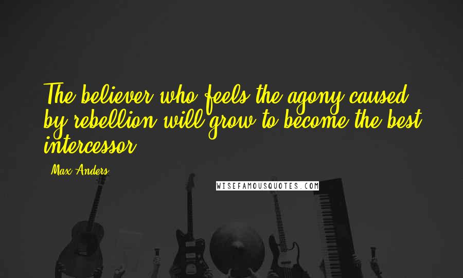 Max Anders Quotes: The believer who feels the agony caused by rebellion will grow to become the best intercessor.