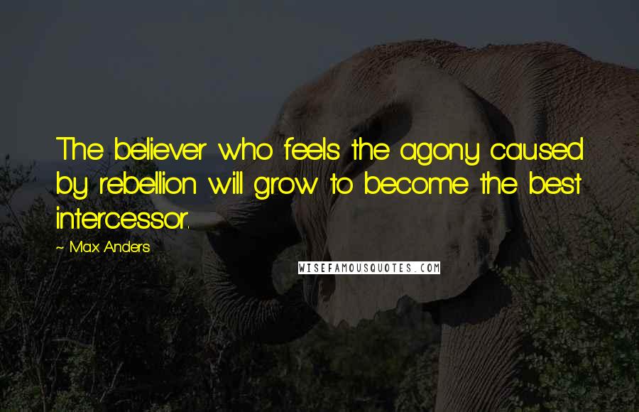 Max Anders Quotes: The believer who feels the agony caused by rebellion will grow to become the best intercessor.