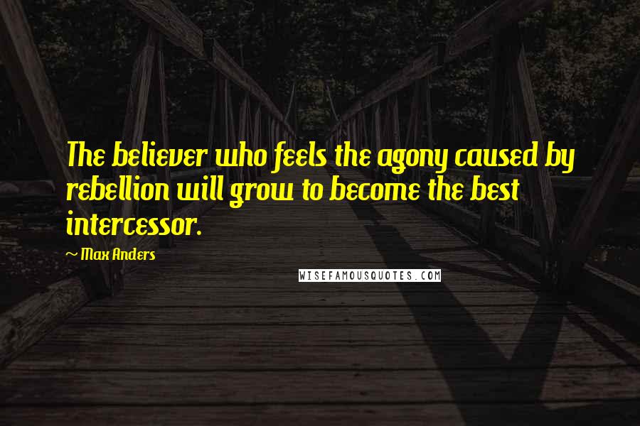 Max Anders Quotes: The believer who feels the agony caused by rebellion will grow to become the best intercessor.