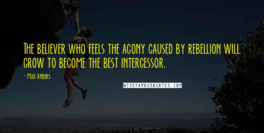 Max Anders Quotes: The believer who feels the agony caused by rebellion will grow to become the best intercessor.