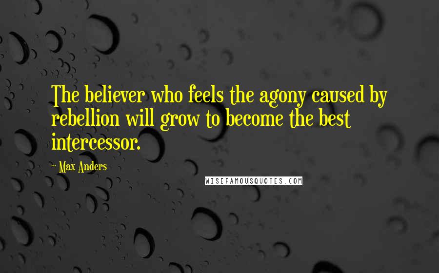 Max Anders Quotes: The believer who feels the agony caused by rebellion will grow to become the best intercessor.