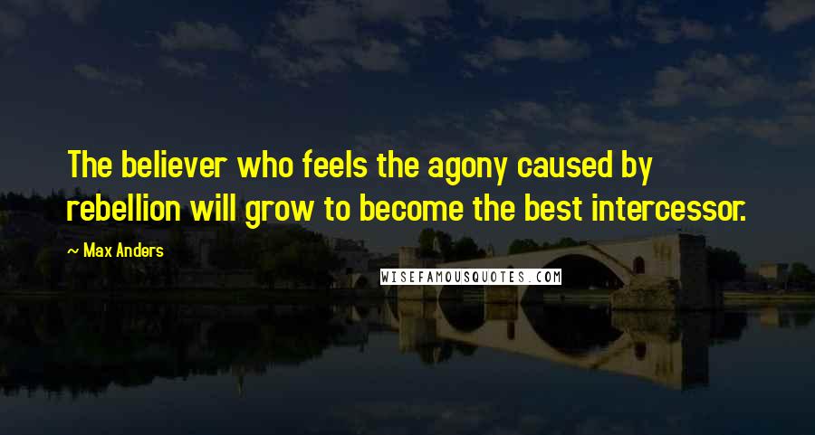 Max Anders Quotes: The believer who feels the agony caused by rebellion will grow to become the best intercessor.