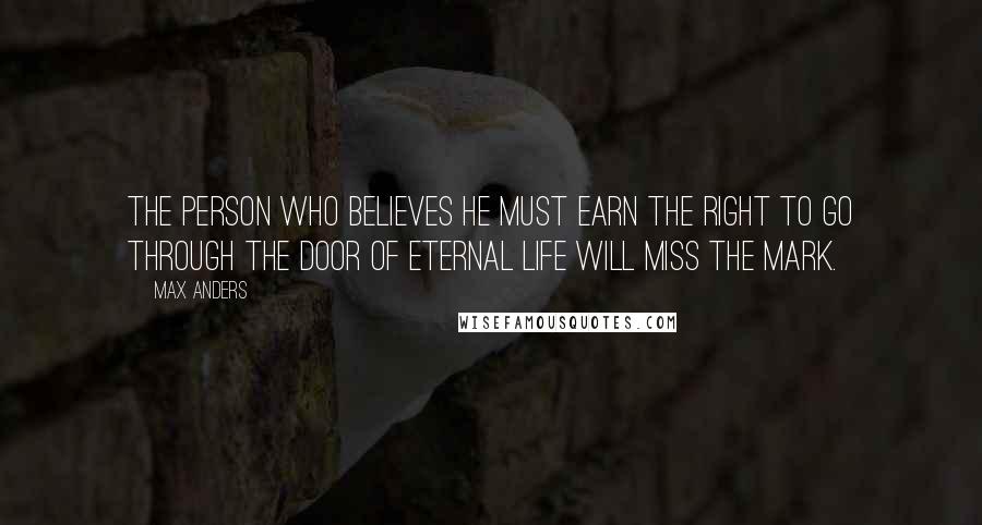 Max Anders Quotes: The person who believes he must earn the right to go through the door of eternal life will miss the mark.