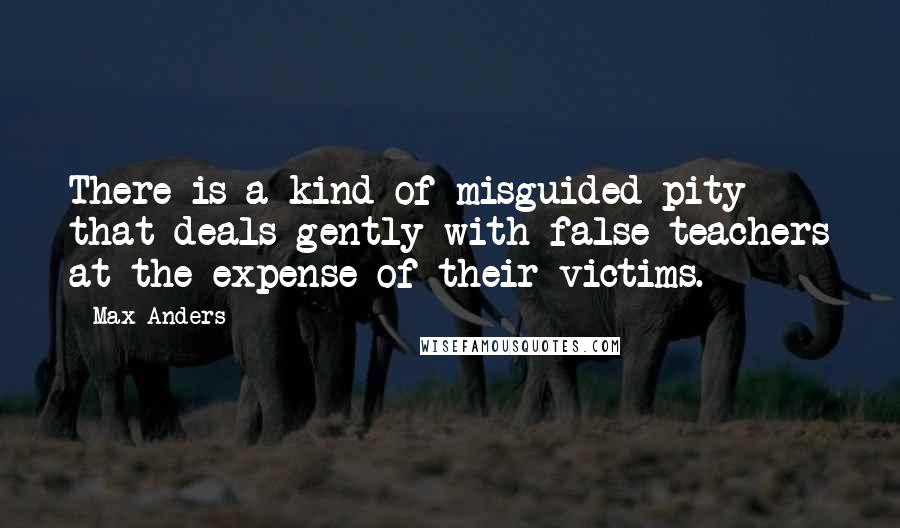 Max Anders Quotes: There is a kind of misguided pity that deals gently with false teachers at the expense of their victims.