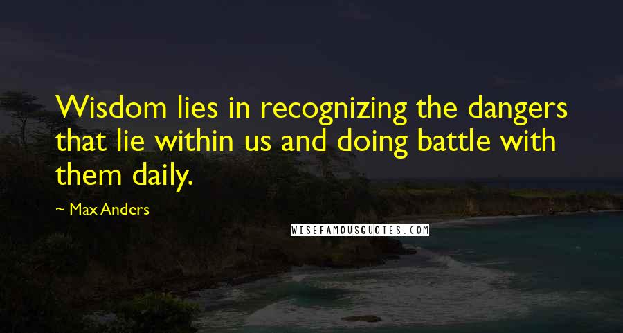 Max Anders Quotes: Wisdom lies in recognizing the dangers that lie within us and doing battle with them daily.