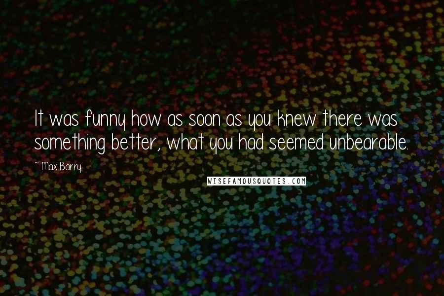 Max Barry Quotes: It was funny how as soon as you knew there was something better, what you had seemed unbearable.