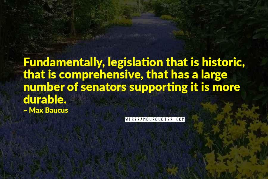 Max Baucus Quotes: Fundamentally, legislation that is historic, that is comprehensive, that has a large number of senators supporting it is more durable.