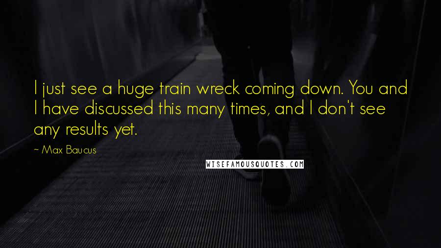 Max Baucus Quotes: I just see a huge train wreck coming down. You and I have discussed this many times, and I don't see any results yet.