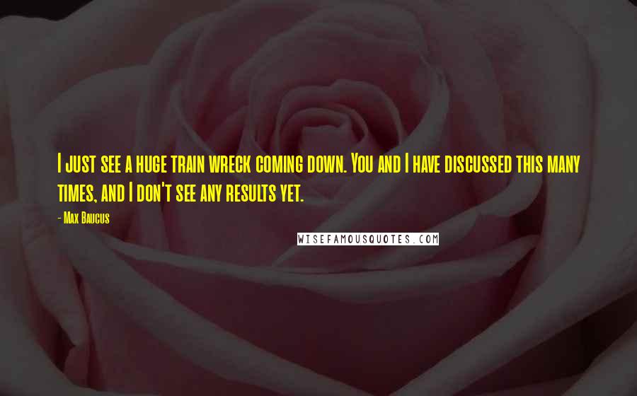 Max Baucus Quotes: I just see a huge train wreck coming down. You and I have discussed this many times, and I don't see any results yet.