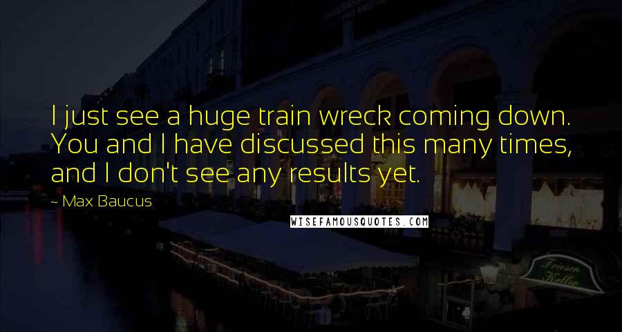 Max Baucus Quotes: I just see a huge train wreck coming down. You and I have discussed this many times, and I don't see any results yet.