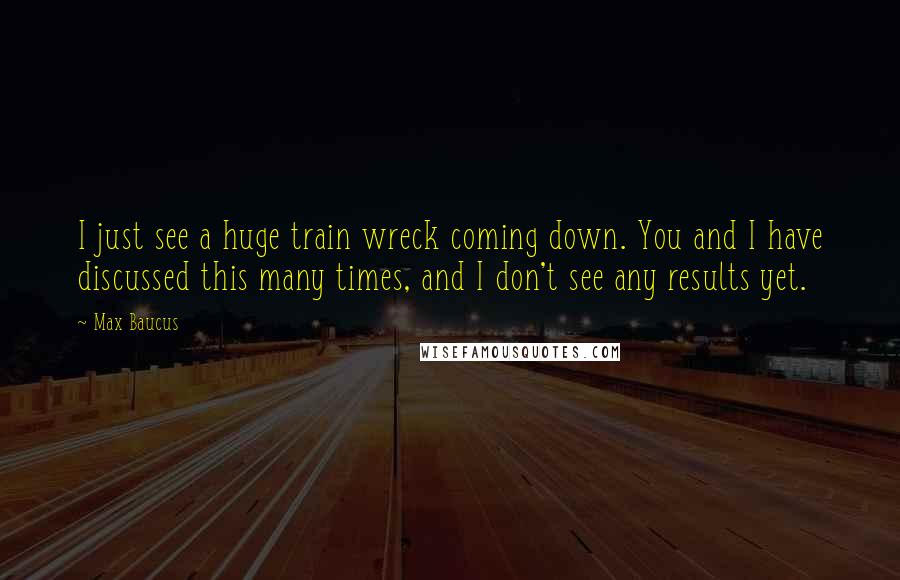 Max Baucus Quotes: I just see a huge train wreck coming down. You and I have discussed this many times, and I don't see any results yet.