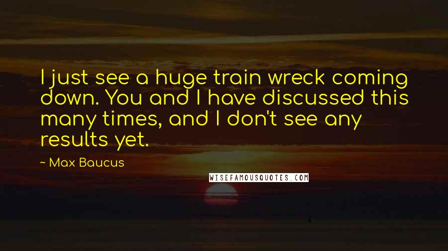 Max Baucus Quotes: I just see a huge train wreck coming down. You and I have discussed this many times, and I don't see any results yet.