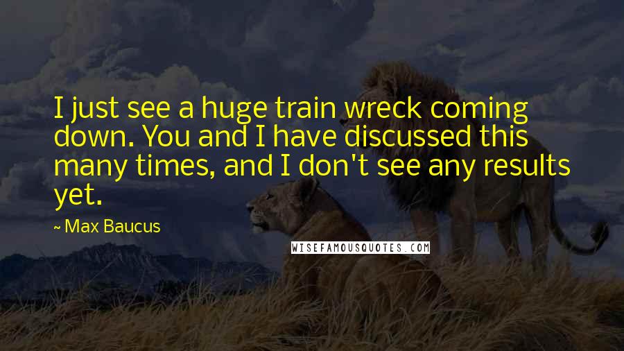 Max Baucus Quotes: I just see a huge train wreck coming down. You and I have discussed this many times, and I don't see any results yet.