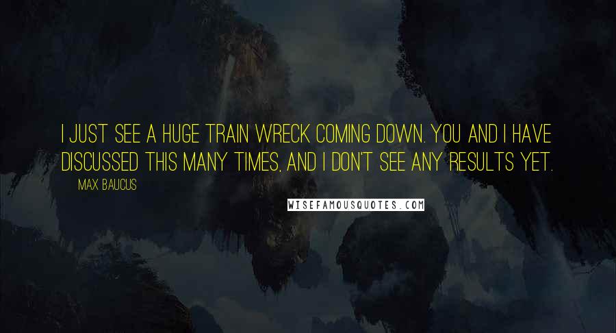 Max Baucus Quotes: I just see a huge train wreck coming down. You and I have discussed this many times, and I don't see any results yet.