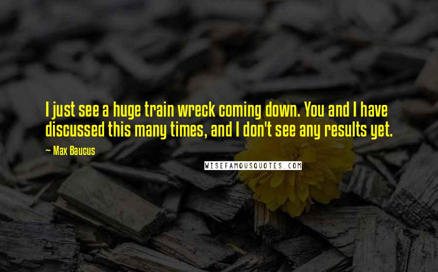 Max Baucus Quotes: I just see a huge train wreck coming down. You and I have discussed this many times, and I don't see any results yet.