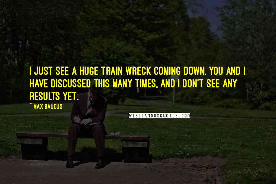 Max Baucus Quotes: I just see a huge train wreck coming down. You and I have discussed this many times, and I don't see any results yet.
