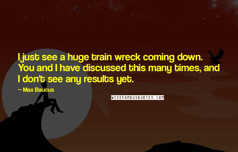 Max Baucus Quotes: I just see a huge train wreck coming down. You and I have discussed this many times, and I don't see any results yet.