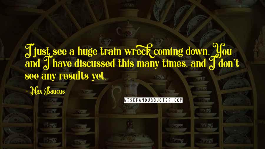 Max Baucus Quotes: I just see a huge train wreck coming down. You and I have discussed this many times, and I don't see any results yet.