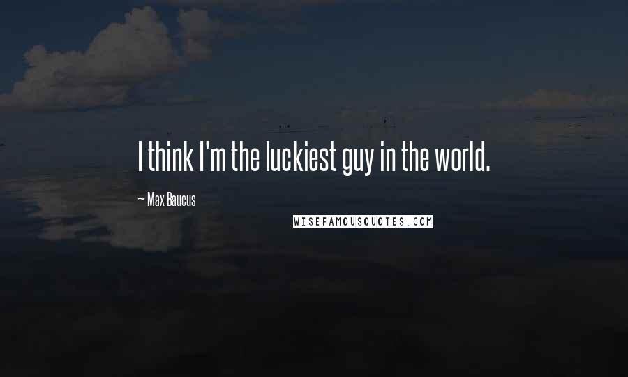 Max Baucus Quotes: I think I'm the luckiest guy in the world.