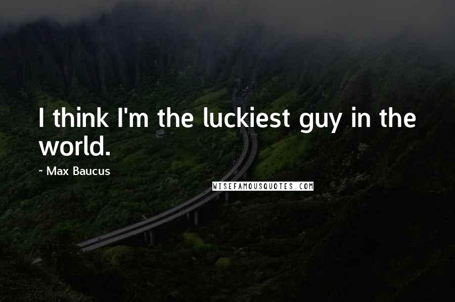 Max Baucus Quotes: I think I'm the luckiest guy in the world.