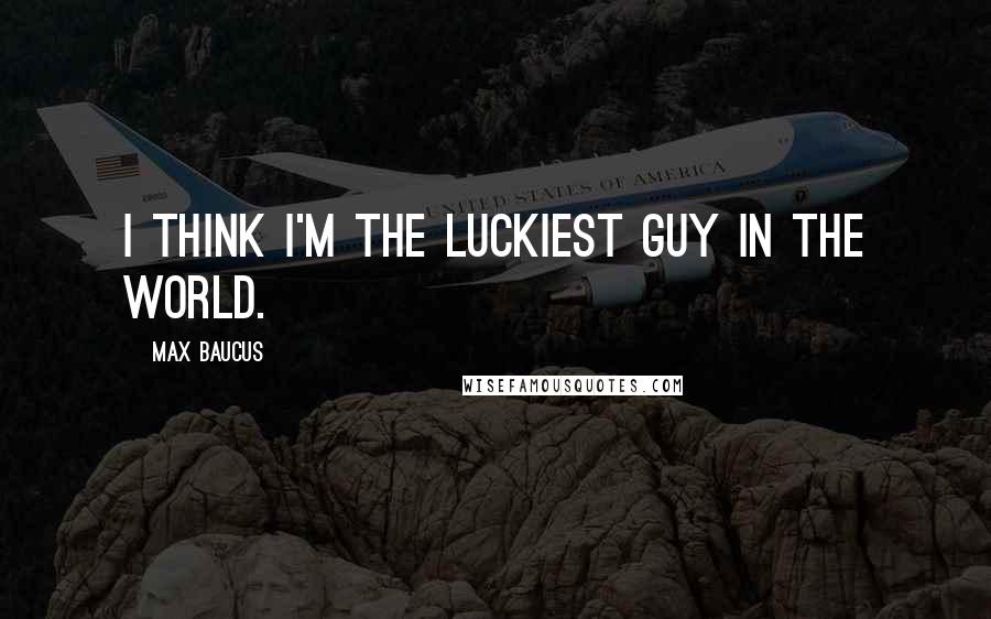 Max Baucus Quotes: I think I'm the luckiest guy in the world.