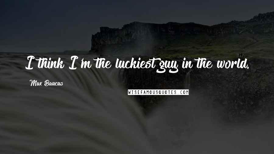 Max Baucus Quotes: I think I'm the luckiest guy in the world.