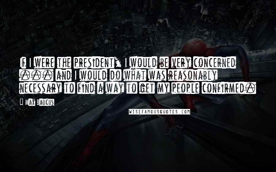 Max Baucus Quotes: If I were the president, I would be very concerned ... and I would do what was reasonably necessary to find a way to get my people confirmed.