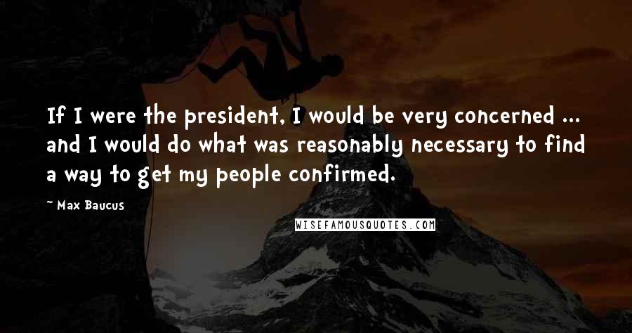 Max Baucus Quotes: If I were the president, I would be very concerned ... and I would do what was reasonably necessary to find a way to get my people confirmed.