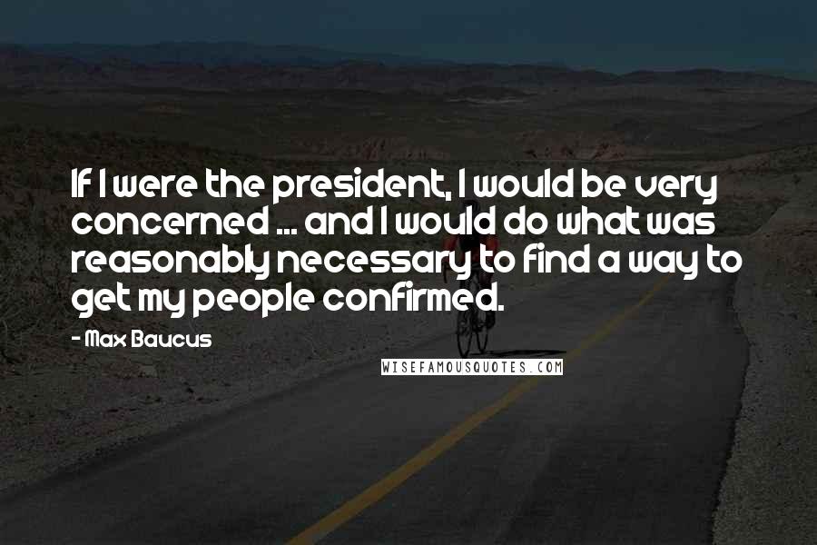 Max Baucus Quotes: If I were the president, I would be very concerned ... and I would do what was reasonably necessary to find a way to get my people confirmed.