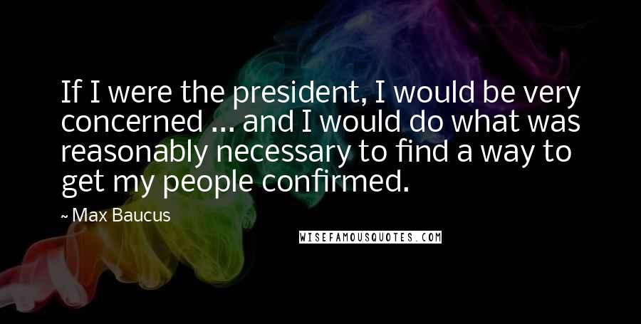 Max Baucus Quotes: If I were the president, I would be very concerned ... and I would do what was reasonably necessary to find a way to get my people confirmed.