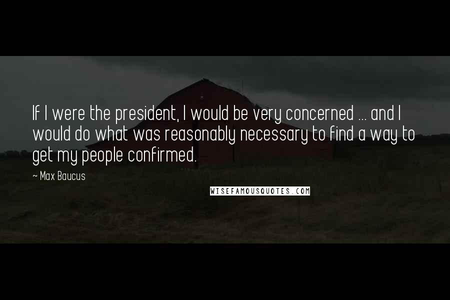 Max Baucus Quotes: If I were the president, I would be very concerned ... and I would do what was reasonably necessary to find a way to get my people confirmed.