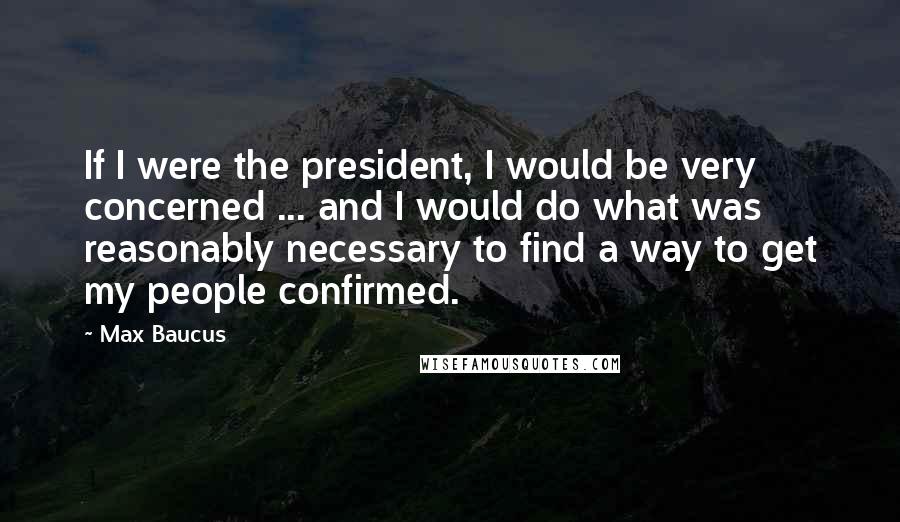 Max Baucus Quotes: If I were the president, I would be very concerned ... and I would do what was reasonably necessary to find a way to get my people confirmed.