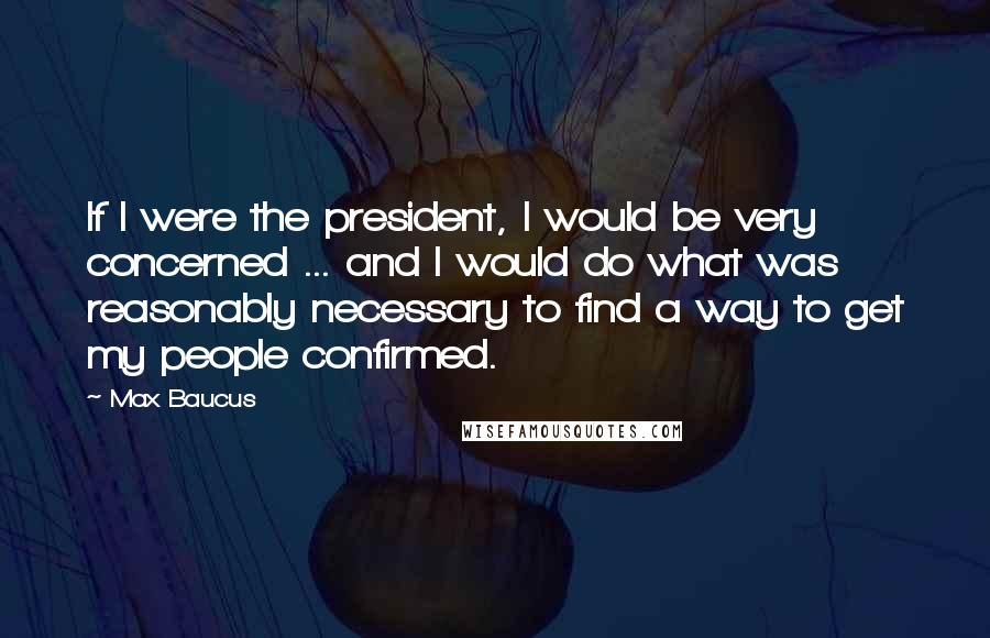 Max Baucus Quotes: If I were the president, I would be very concerned ... and I would do what was reasonably necessary to find a way to get my people confirmed.