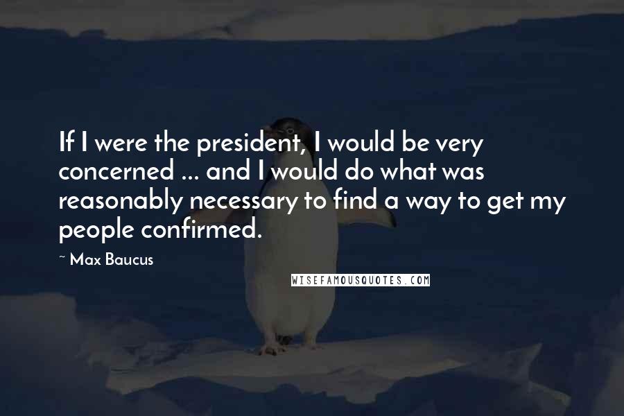 Max Baucus Quotes: If I were the president, I would be very concerned ... and I would do what was reasonably necessary to find a way to get my people confirmed.