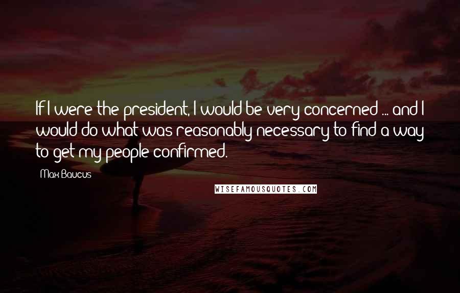 Max Baucus Quotes: If I were the president, I would be very concerned ... and I would do what was reasonably necessary to find a way to get my people confirmed.