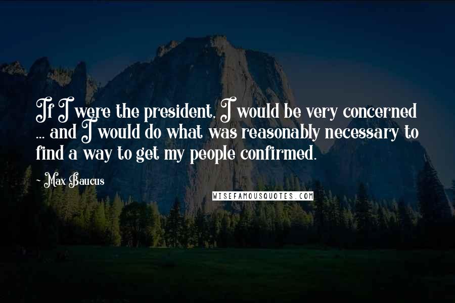 Max Baucus Quotes: If I were the president, I would be very concerned ... and I would do what was reasonably necessary to find a way to get my people confirmed.