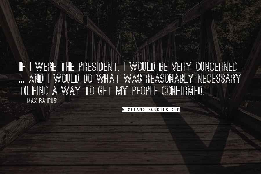 Max Baucus Quotes: If I were the president, I would be very concerned ... and I would do what was reasonably necessary to find a way to get my people confirmed.