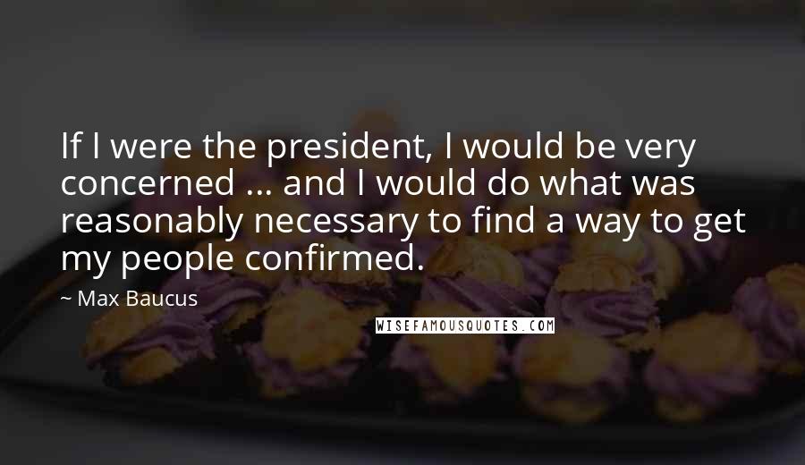 Max Baucus Quotes: If I were the president, I would be very concerned ... and I would do what was reasonably necessary to find a way to get my people confirmed.