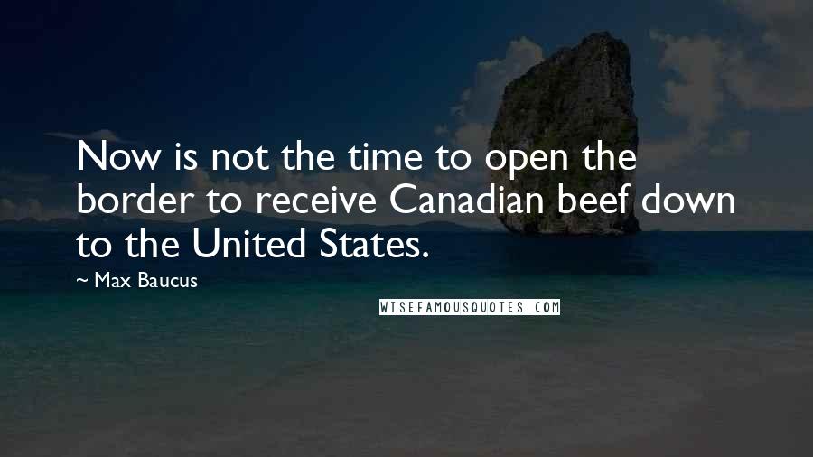 Max Baucus Quotes: Now is not the time to open the border to receive Canadian beef down to the United States.