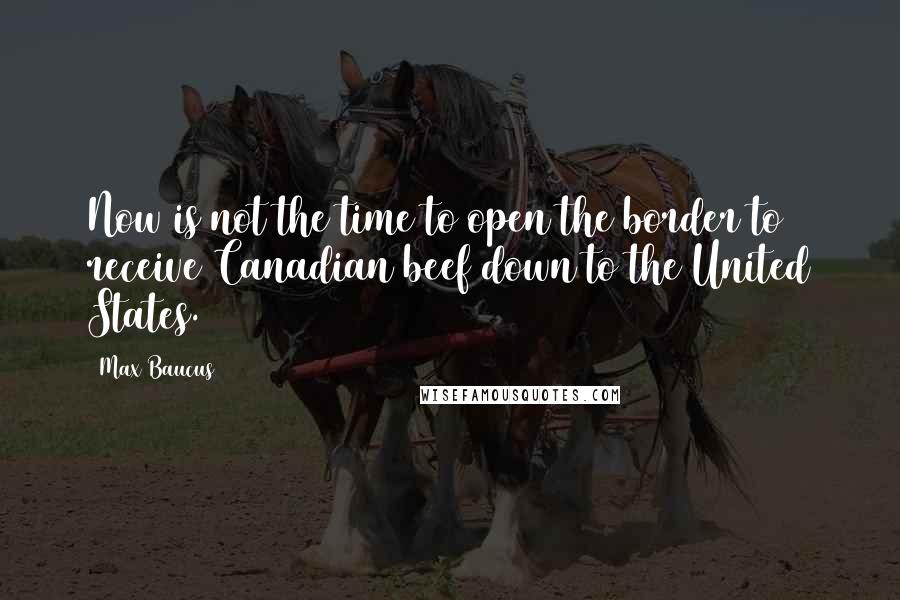 Max Baucus Quotes: Now is not the time to open the border to receive Canadian beef down to the United States.