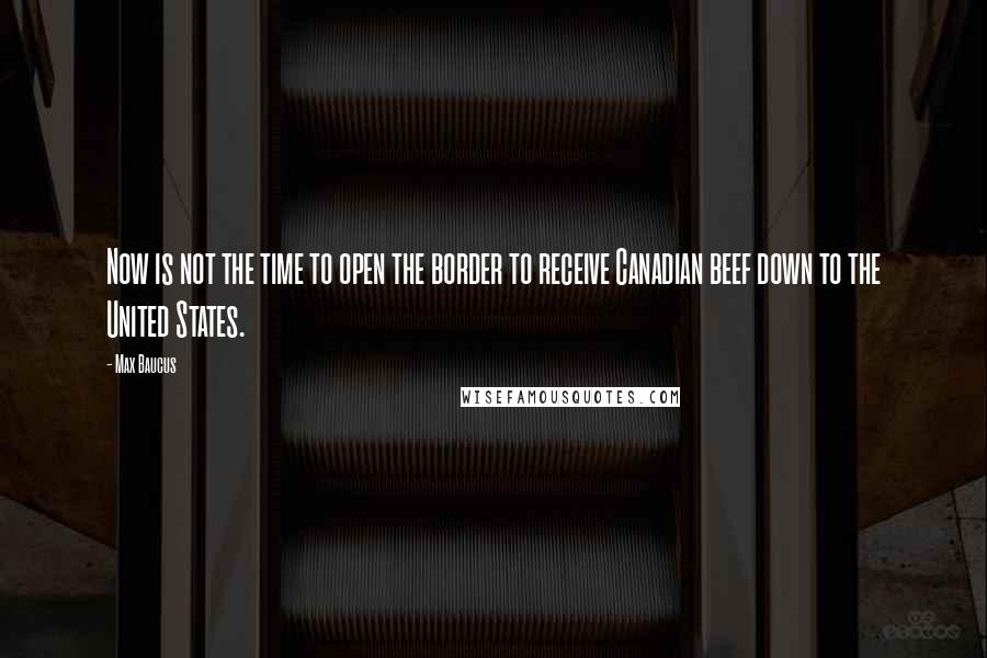 Max Baucus Quotes: Now is not the time to open the border to receive Canadian beef down to the United States.