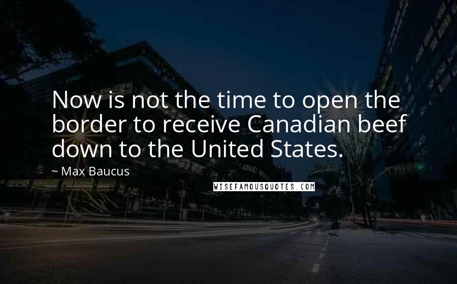 Max Baucus Quotes: Now is not the time to open the border to receive Canadian beef down to the United States.