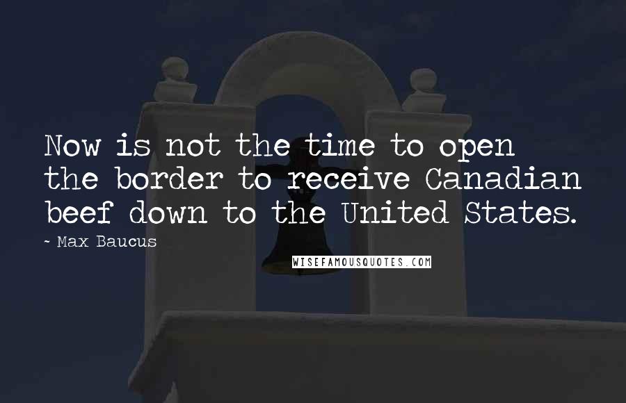 Max Baucus Quotes: Now is not the time to open the border to receive Canadian beef down to the United States.